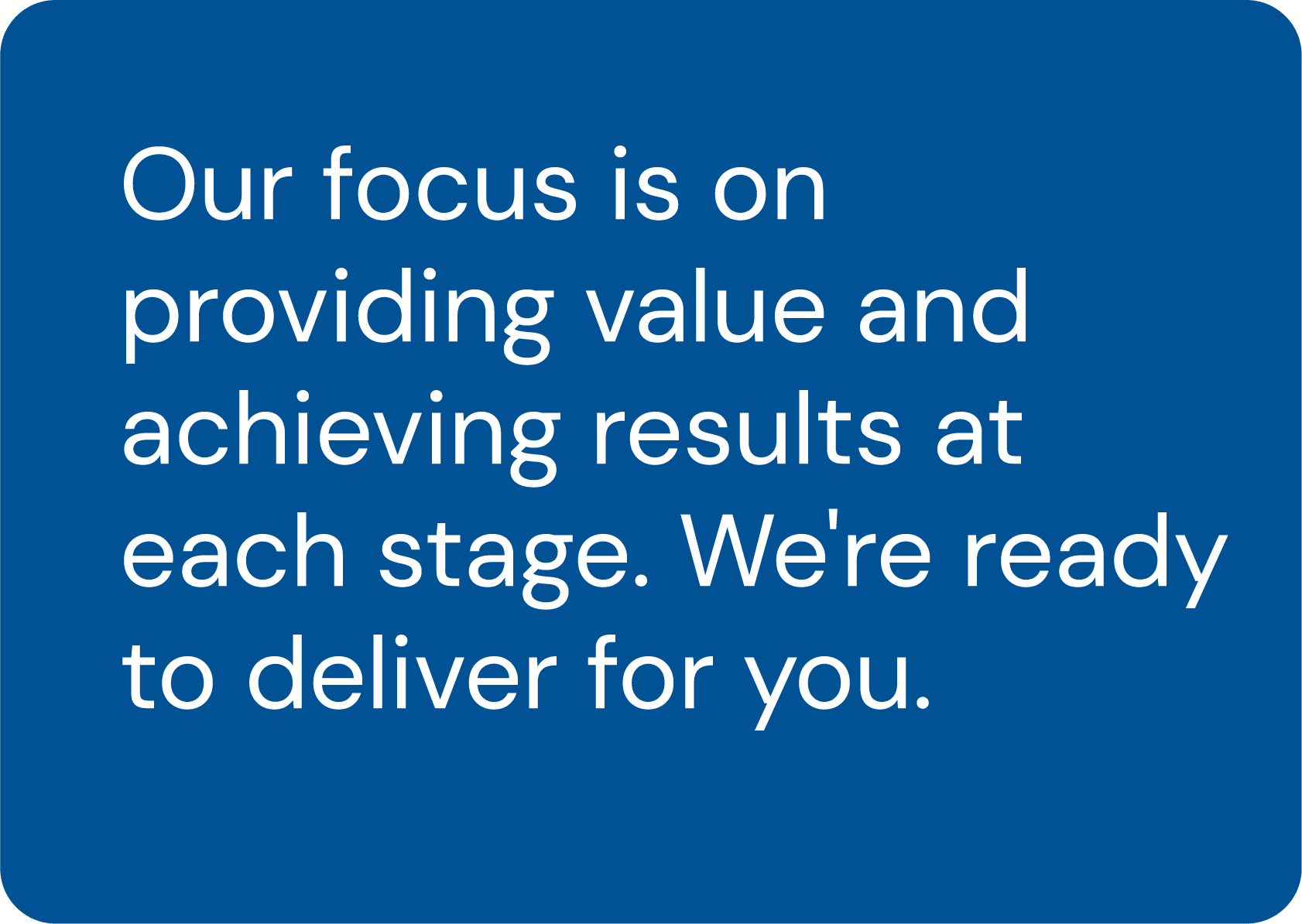 Our focus is on providing value & achieving results at each stage. We're ready to deliver for you.